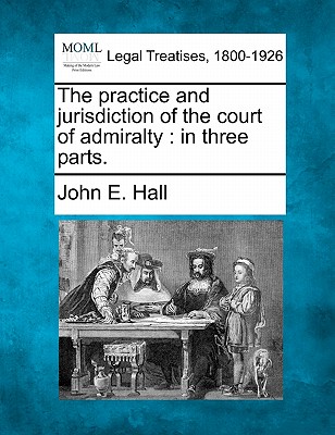 The Practice and Jurisdiction of the Court of Admiralty: In Three Parts. - John E. Hall