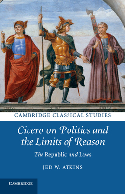 Cicero on Politics and the Limits of Reason: The Republic and Laws - Jed W. Atkins