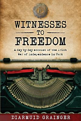 Witnesses to Freedom: A Day by Day Account of the Irish War of Independence in Cork - Diarmuid Grainger