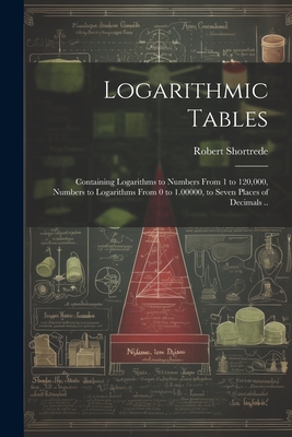 Logarithmic Tables: Containing Logarithms to Numbers From 1 to 120,000, Numbers to Logarithms From 0 to 1.00000, to Seven Places of Decima - Robert 1800-1868 Shortrede