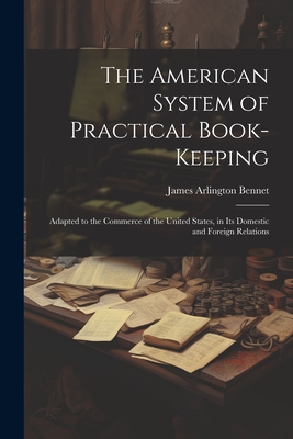 The American System of Practical Book-Keeping: Adapted to the Commerce of the United States, in Its Domestic and Foreign Relations - James Arlington Bennet