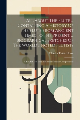 All About The Flute ... Containing A History Of The Flute From Ancient Times To The Present. ... Biographical Sketches Of The World's Noted Flutists: - Charles Tuttle Howe