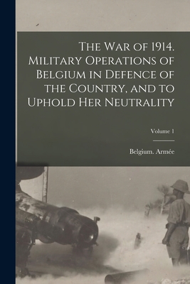 The war of 1914. Military Operations of Belgium in Defence of the Country, and to Uphold her Neutrality; Volume 1 - Belgium Armée