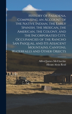 History of Pasadena, Comprising an Account of the Native Indian, the Early Spanish, the Mexican, the American, the Colony, and the Incorporated City, - Alfred James Mcclatchie