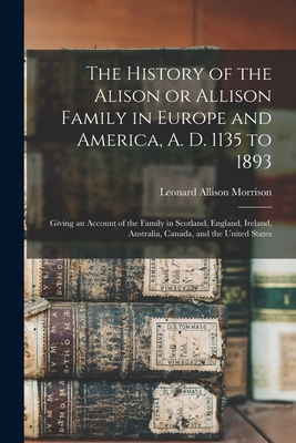 The History of the Alison or Allison Family in Europe and America, A. D. 1135 to 1893 [microform]: Giving an Account of the Family in Scotland, Englan - Leonard Allison 1843-1902 Morrison