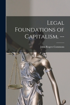 Legal Foundations of Capitalism. -- - John Rogers 1862-1945 Commons