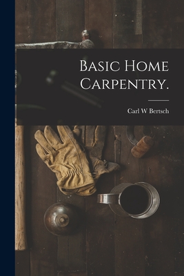 Basic Home Carpentry. - Carl W. Bertsch