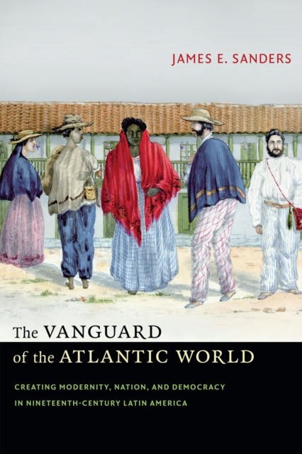 The Vanguard of the Atlantic World: Creating Modernity, Nation, and Democracy in Nineteenth-Century Latin America - James E. Sanders