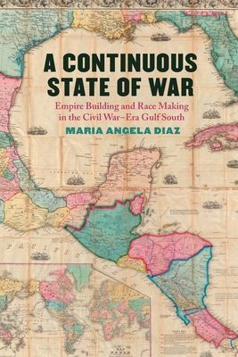 A Continuous State of War: Empire Building and Race Making in the Civil War-Era Gulf South - Maria Angela Diaz