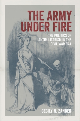 The Army Under Fire: The Politics of Antimilitarism in the Civil War Era - Cecily N. Zander