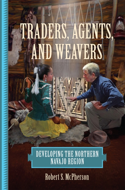 Traders, Agents, and Weavers: Developing the Northern Navajo Region - Robert S. Mcpherson