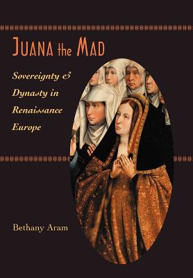 Juana the Mad: Sovereignty and Dynasty in Renaissance Europe - Bethany Aram