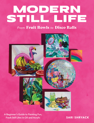 Modern Still Life: From Fruit Bowls to Disco Balls: A Beginner's Guide to Painting Fun, Fresh Still Lifes in Oil and Acrylic - Sari Shryack