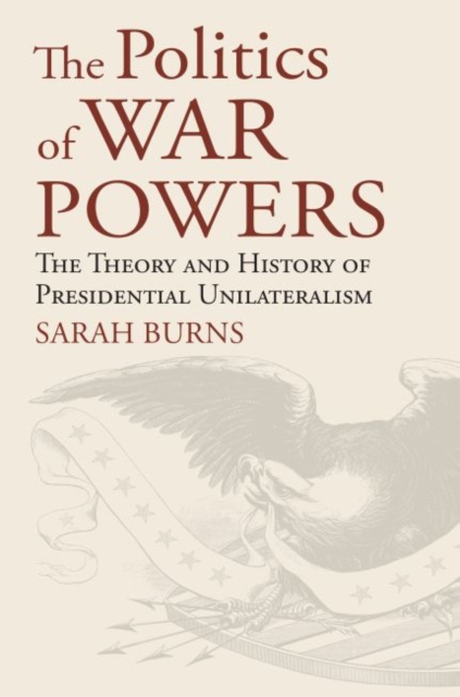 The Politics of War Powers: The Theory and History of Presidential Unilateralism - Sarah Burns