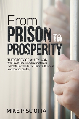 From Prison to Prosperity: The Story of an Ex-Con Who Broke Free from Circumstances to Create Success in Life, Family & Business - Mike Pisciotta