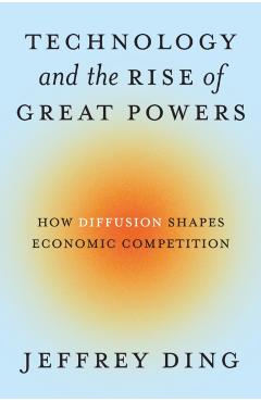 Technology and the Rise of Great Powers: How Diffusion Shapes Economic Competition - Jeffrey Ding