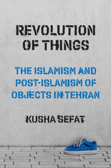 Revolution of Things: The Islamism and Post-Islamism of Objects in Tehran - Kusha Sefat