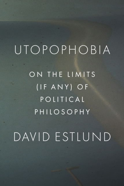 Utopophobia: On the Limits (If Any) of Political Philosophy - David Estlund