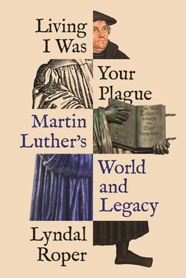 Living I Was Your Plague: Martin Luther's World and Legacy - Lyndal Roper