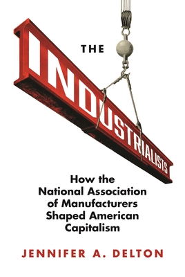 The Industrialists: How the National Association of Manufacturers Shaped American Capitalism - Jennifer A. Delton