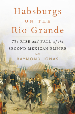 Habsburgs on the Rio Grande: The Rise and Fall of the Second Mexican Empire - Raymond Jonas