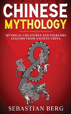 Chinese Mythology: Mythical Creatures and Folklore Legends from Ancient China - Sebastian Berg