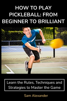 How to Play Pickleball: FROM BEGINNER TO BRILLIANT: Learn the Rules, Techniques and Strategies to Master the Game - Sam Alexander
