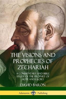 The Visions and Prophecies of Zechariah: A Commentary and Bible Study of the Prophet of Hope and Glory - David Baron