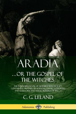 Aradia...or the Gospel of the Witches: The Founding Book of Modern Witchcraft, Containing History, Traditions, Dianic Goddesses and Folklore and Magic - C. G. Leland