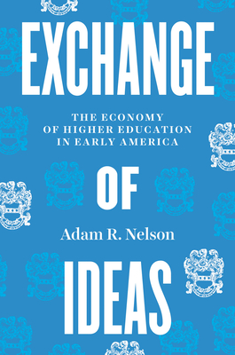 Exchange of Ideas: The Economy of Higher Education in Early America - Adam R. Nelson