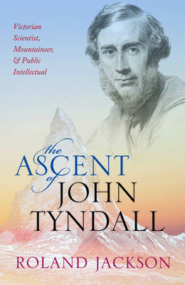 The Ascent of John Tyndall: Victorian Scientist, Mountaineer, and Public Intellectual - Roland Jackson