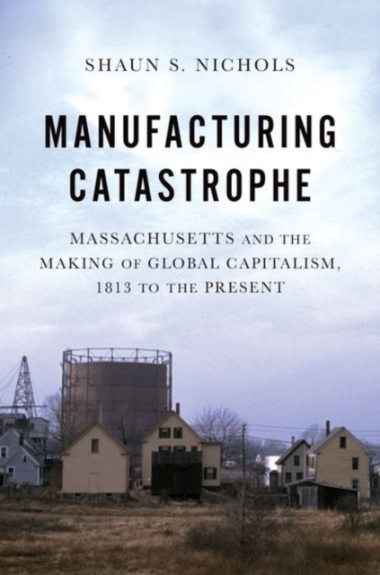 Manufacturing Catastrophe: Massachusetts and the Making of Global Capitalism, 1813 to the Present - Shaun S. Nichols