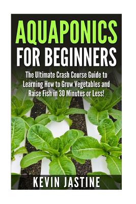 Aquaponics for Beginners: The Ultimate Crash Course Guide to Learning How to Grow Vegetables and Raise Fish in 30 Minutes or Less! - Kevin Jastine