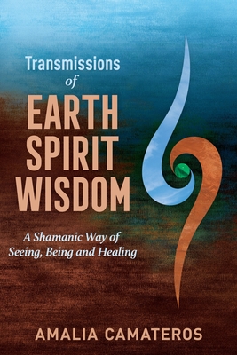 Transmissions of Earth Spirit Wisdom: A Shamanic Way of Seeing, Being and Healing - Amalia Camateros