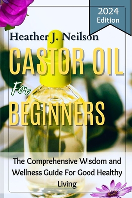Castor Oil for Beginners: The Comprehensive Wisdom and Wellness Guide For Good Healthy Living - Heather J. Neilson