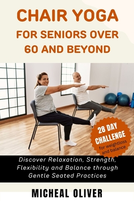 Chair Yoga for Seniors 60 and Beyond: 28-Day Challenge for Beginners, Intermediate and Seniors to Discover Relaxation, Strength, Flexibility and Balan - Micheal Oliver