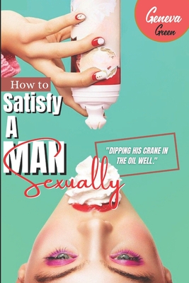 How To Satisfy A Man Sexually: A Guide On How To Please A Man Sexually; Tips On Giving Your Man Oral Sex; Great Sex Positions To Blow His Mind; Ways - Geneva Green