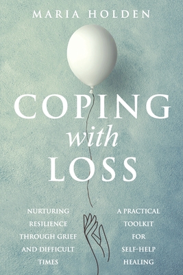 Coping With Loss: Nurturing Resilience Through Grief and Difficult Times a Practical Toolkit for Self-Help Healing - Maria Holden