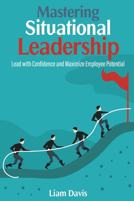 Mastering Situational Leadership: Lead with Confidence and Maximize Employee Potential - Liam Davis