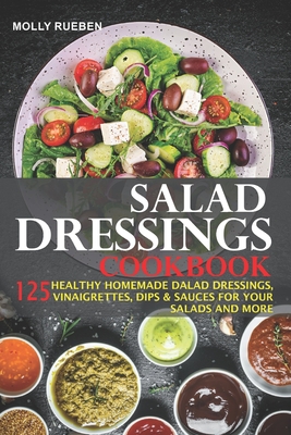 Salad Dressings Cookbook: 125 Healthy Homemade Salad Dressings, Vinaigrettes, Dips & Sauces For Your Salads And More - Molly Rueben