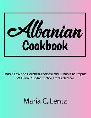 Albanian Cookbook: Simple Easy and Delicious Recipes From Albania To Prepare At Home Also Instructions for Each Meal - Maria C. Lentz