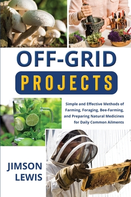 Off-Grid Projects: Simple and Effective Methods of Farming, Foraging, Bee-Farming, and Preparing Natural Medicines for Daily Common Ailme - Jimson Lewis