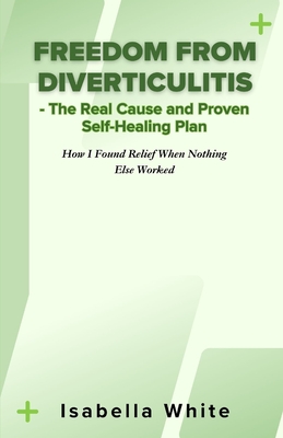 Freedom from Diverticulitis - The Real Cause and Proven Self-Healing Plan: How I Found Relief When Nothing Else Worked - Isabella White