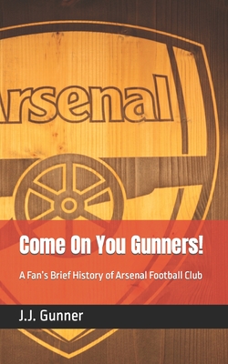 Come On You Gunners!: A Fan's Brief History of Arsenal Football Club - J. J. Gunner