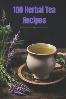 100 Herbal Tea Recipes: Unlock the Secrets of Creating Perfect Herbal Infusions at Home - Noah Smith