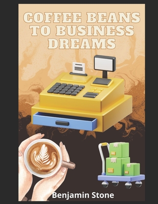 Coffee Beans to Business Dreams: A Comprehensive Guide to Launching Your Own Cafe - Benjamin Stone