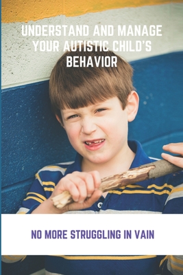 Understand And Manage Your Autistic Child's Behavior: No More Struggling In Vain: Symptoms Of Autism - Janina Boglioli