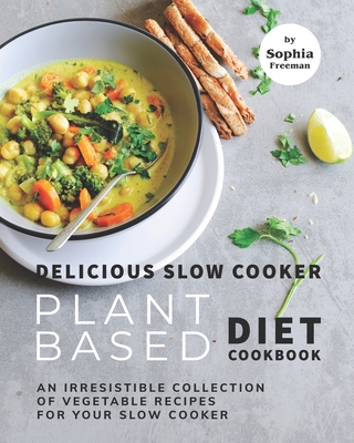 Delicious Slow Cooker Plant Based Diet Cookbook: An Irresistible Collection of Vegetable Recipes for Your Slow Cooker - Sophia Freeman