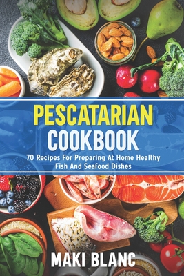 Pescatarian Cookbook: 70 Recipes For Preparing At Home Healthy Fish And Seafood Dishes - Maki Blanc