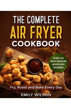 Coperta cărții 'The Complete Air Fryer Cookbook: 100 Quick, Easy, Healthy And Delicious Air Fryer Recipes for Beginners. Fry, Roast and'